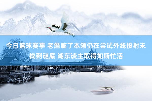 今日篮球赛事 老詹临了本领仍在尝试外线投射未找到谜底 湖东谈主取得如斯忙活