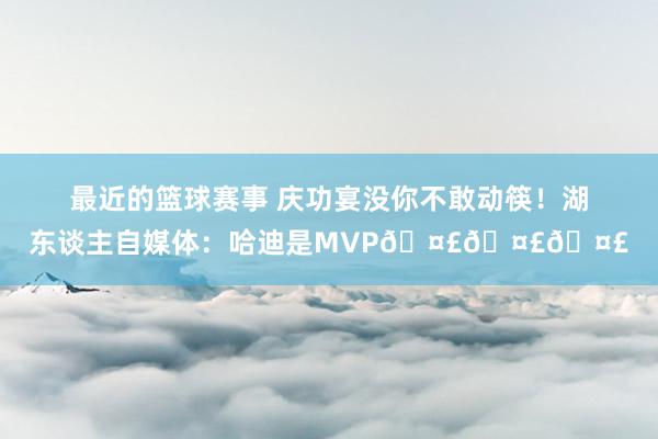 最近的篮球赛事 庆功宴没你不敢动筷！湖东谈主自媒体：哈迪是MVP🤣🤣🤣