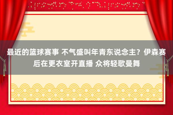 最近的篮球赛事 不气盛叫年青东说念主？伊森赛后在更衣室开直播 众将轻歌曼舞