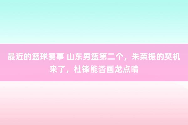 最近的篮球赛事 山东男篮第二个，朱荣振的契机来了，杜锋能否画龙点睛