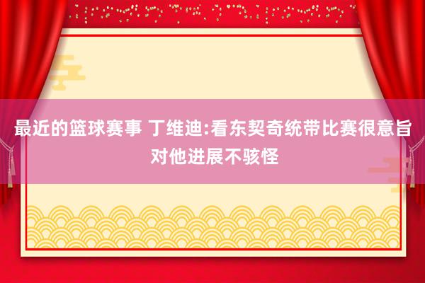 最近的篮球赛事 丁维迪:看东契奇统带比赛很意旨 对他进展不骇怪