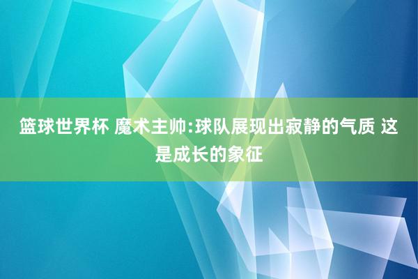 篮球世界杯 魔术主帅:球队展现出寂静的气质 这是成长的象征