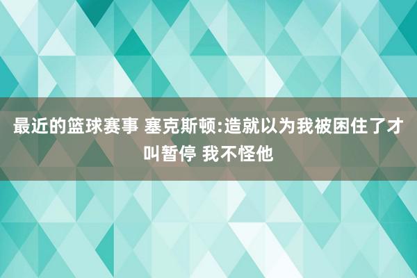 最近的篮球赛事 塞克斯顿:造就以为我被困住了才叫暂停 我不怪他