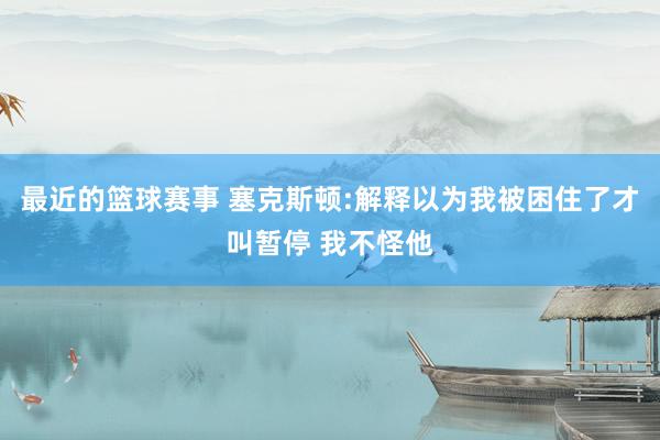 最近的篮球赛事 塞克斯顿:解释以为我被困住了才叫暂停 我不怪他