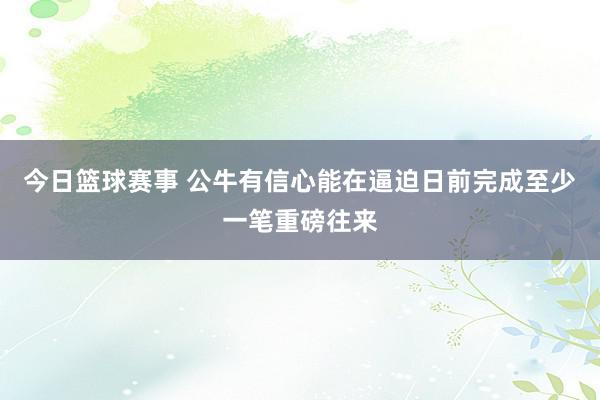 今日篮球赛事 公牛有信心能在逼迫日前完成至少一笔重磅往来