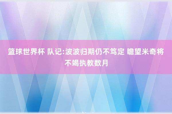 篮球世界杯 队记:波波归期仍不笃定 瞻望米奇将不竭执教数月