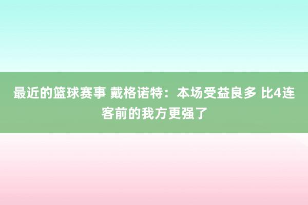 最近的篮球赛事 戴格诺特：本场受益良多 比4连客前的我方更强了