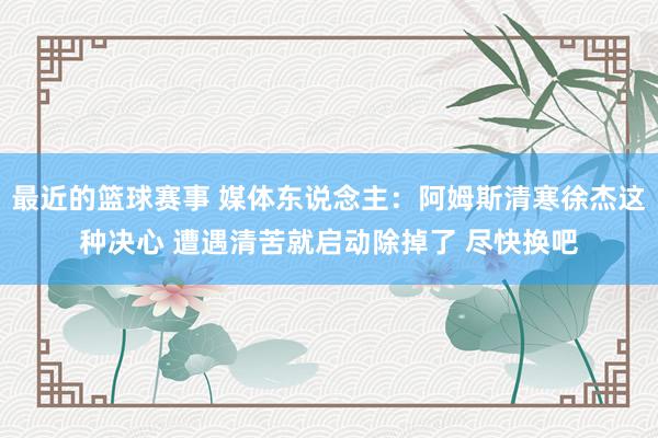 最近的篮球赛事 媒体东说念主：阿姆斯清寒徐杰这种决心 遭遇清苦就启动除掉了 尽快换吧