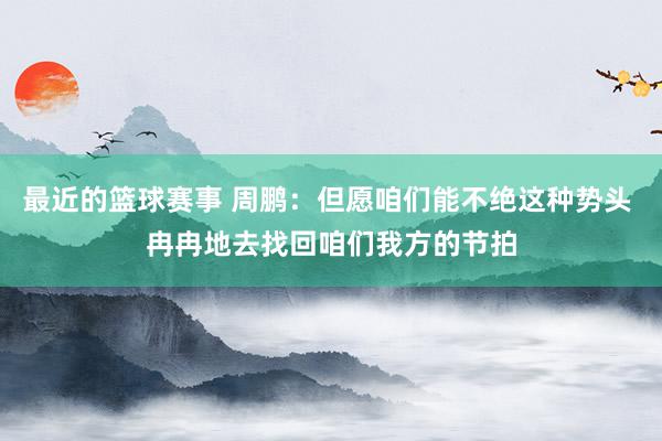 最近的篮球赛事 周鹏：但愿咱们能不绝这种势头 冉冉地去找回咱们我方的节拍