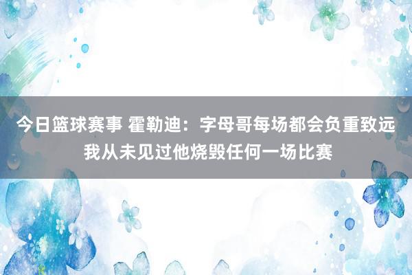 今日篮球赛事 霍勒迪：字母哥每场都会负重致远 我从未见过他烧毁任何一场比赛