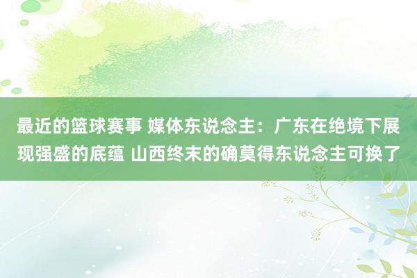 最近的篮球赛事 媒体东说念主：广东在绝境下展现强盛的底蕴 山西终末的确莫得东说念主可换了