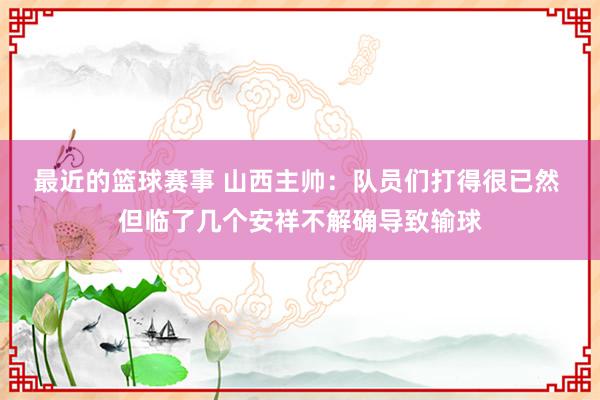 最近的篮球赛事 山西主帅：队员们打得很已然 但临了几个安祥不解确导致输球