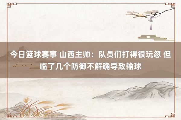 今日篮球赛事 山西主帅：队员们打得很玩忽 但临了几个防御不解确导致输球