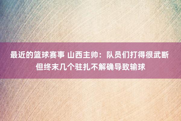 最近的篮球赛事 山西主帅：队员们打得很武断 但终末几个驻扎不解确导致输球