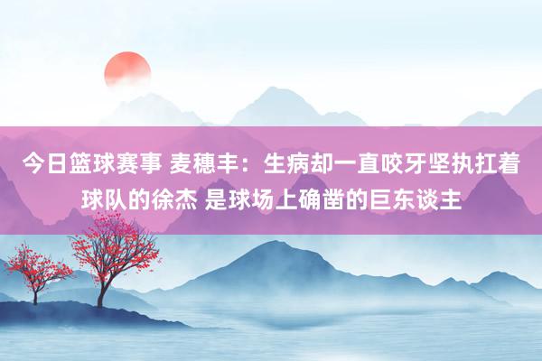 今日篮球赛事 麦穗丰：生病却一直咬牙坚执扛着球队的徐杰 是球场上确凿的巨东谈主