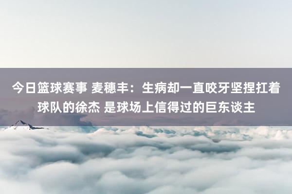 今日篮球赛事 麦穗丰：生病却一直咬牙坚捏扛着球队的徐杰 是球场上信得过的巨东谈主