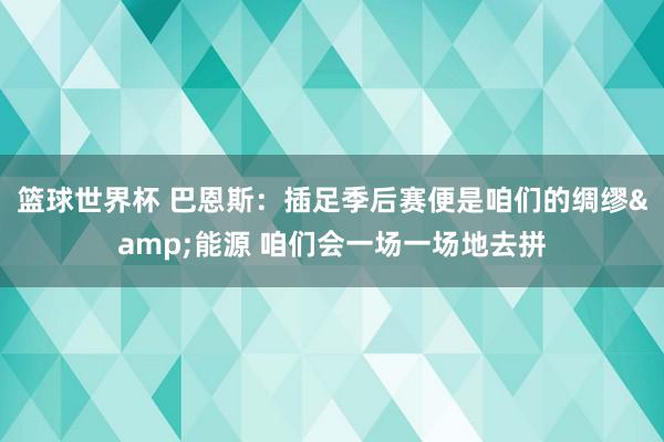 篮球世界杯 巴恩斯：插足季后赛便是咱们的绸缪&能源 咱们会一场一场地去拼