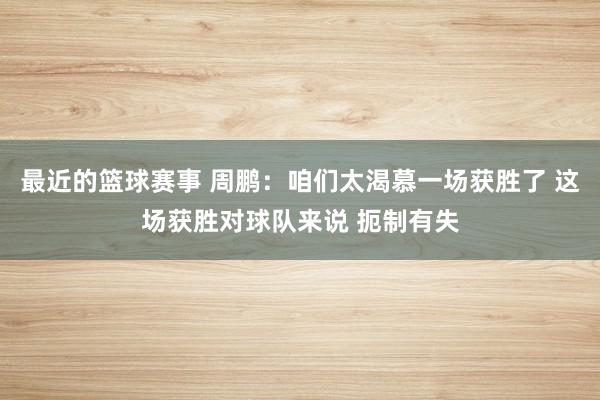 最近的篮球赛事 周鹏：咱们太渴慕一场获胜了 这场获胜对球队来说 扼制有失