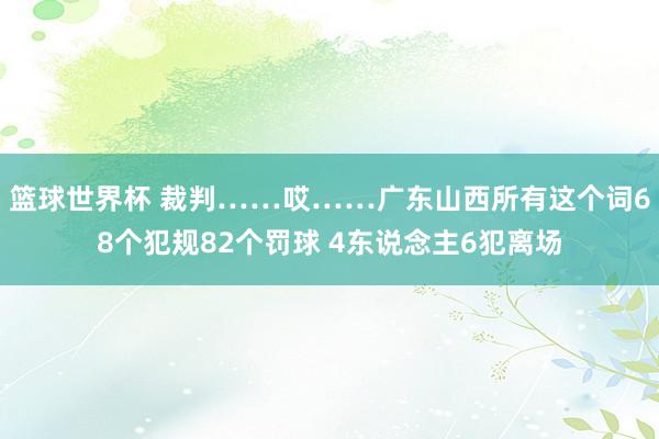 篮球世界杯 裁判……哎……广东山西所有这个词68个犯规82个罚球 4东说念主6犯离场