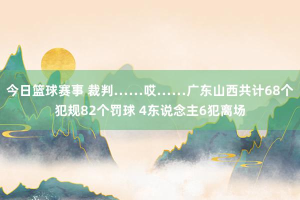 今日篮球赛事 裁判……哎……广东山西共计68个犯规82个罚球 4东说念主6犯离场