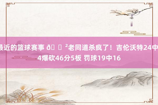 最近的篮球赛事 😲老同道杀疯了！吉伦沃特24中14爆砍46分5板 罚球19中16