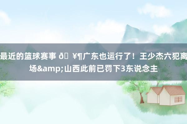 最近的篮球赛事 🥶广东也运行了！王少杰六犯离场&山西此前已罚下3东说念主