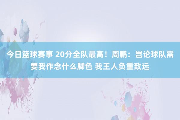 今日篮球赛事 20分全队最高！周鹏：岂论球队需要我作念什么脚色 我王人负重致远