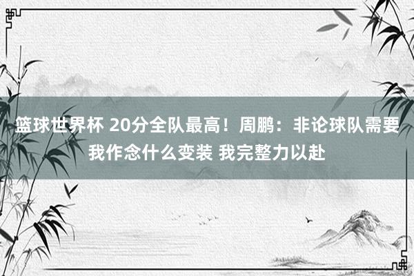 篮球世界杯 20分全队最高！周鹏：非论球队需要我作念什么变装 我完整力以赴