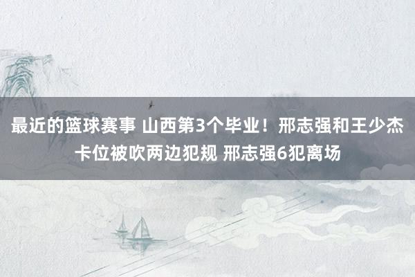 最近的篮球赛事 山西第3个毕业！邢志强和王少杰卡位被吹两边犯规 邢志强6犯离场