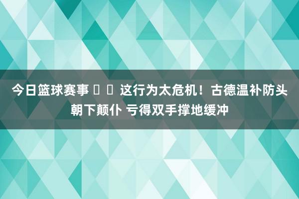 今日篮球赛事 ⚠️这行为太危机！古德温补防头朝下颠仆 亏得双手撑地缓冲