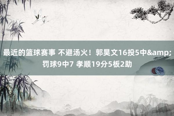 最近的篮球赛事 不避汤火！郭昊文16投5中&罚球9中7 孝顺19分5板2助