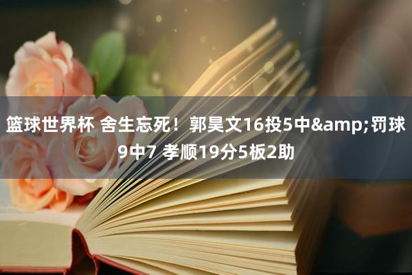 篮球世界杯 舍生忘死！郭昊文16投5中&罚球9中7 孝顺19分5板2助