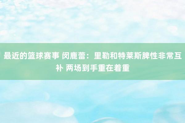 最近的篮球赛事 闵鹿蕾：里勒和特莱斯脾性非常互补 两场到手重在着重