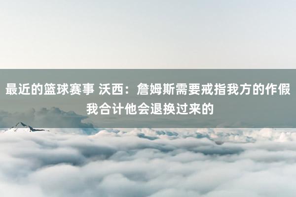 最近的篮球赛事 沃西：詹姆斯需要戒指我方的作假 我合计他会退换过来的