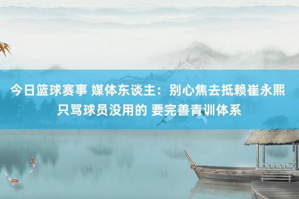 今日篮球赛事 媒体东谈主：别心焦去抵赖崔永熙 只骂球员没用的 要完善青训体系