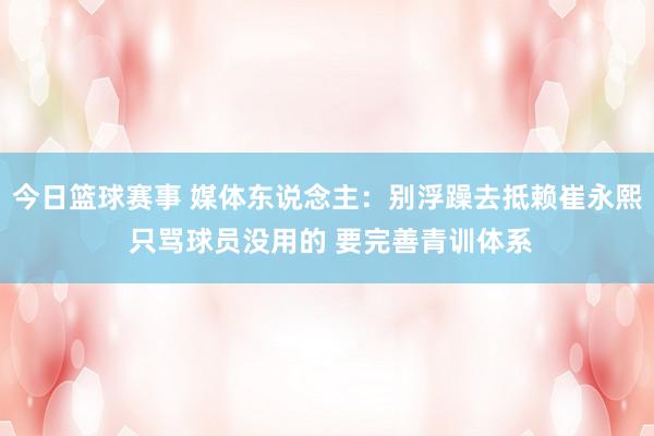 今日篮球赛事 媒体东说念主：别浮躁去抵赖崔永熙 只骂球员没用的 要完善青训体系