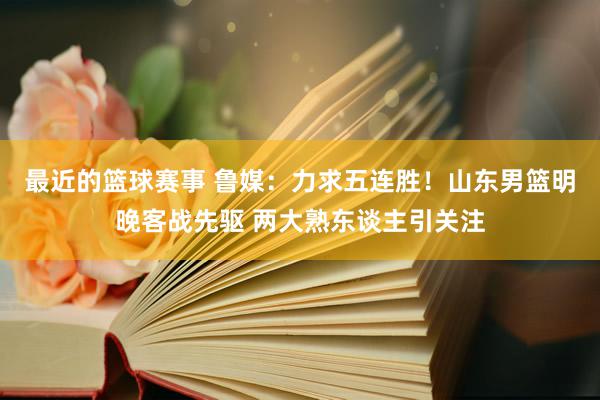 最近的篮球赛事 鲁媒：力求五连胜！山东男篮明晚客战先驱 两大熟东谈主引关注