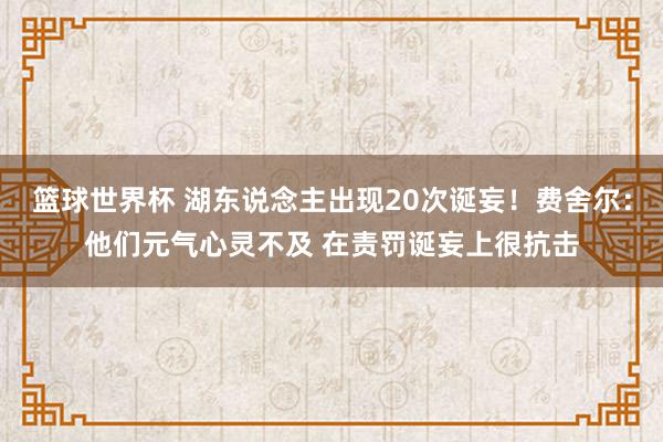 篮球世界杯 湖东说念主出现20次诞妄！费舍尔：他们元气心灵不及 在责罚诞妄上很抗击