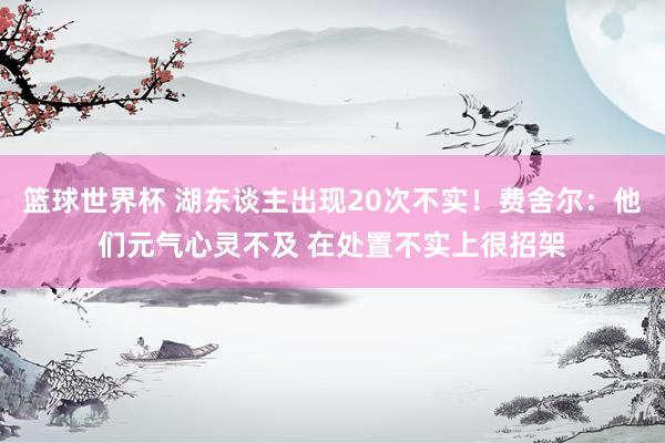 篮球世界杯 湖东谈主出现20次不实！费舍尔：他们元气心灵不及 在处置不实上很招架