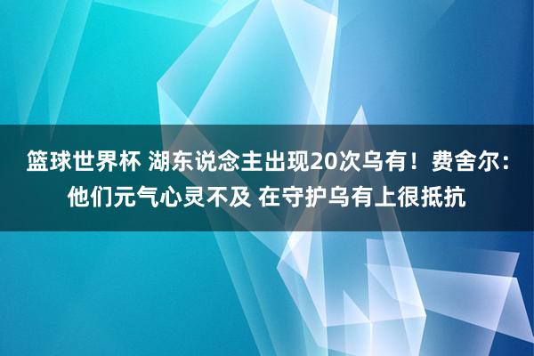 篮球世界杯 湖东说念主出现20次乌有！费舍尔：他们元气心灵不及 在守护乌有上很抵抗