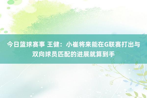 今日篮球赛事 王健：小崔将来能在G联赛打出与双向球员匹配的进展就算到手