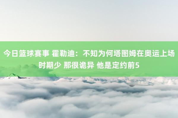 今日篮球赛事 霍勒迪：不知为何塔图姆在奥运上场时期少 那很诡异 他是定约前5