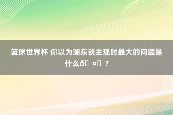 篮球世界杯 你以为湖东谈主现时最大的问题是什么🤔？