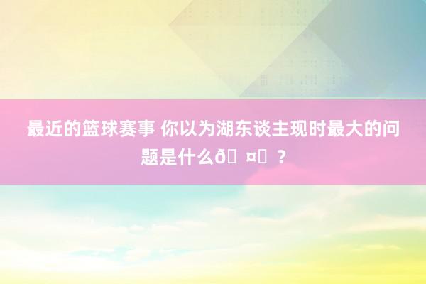 最近的篮球赛事 你以为湖东谈主现时最大的问题是什么🤔？