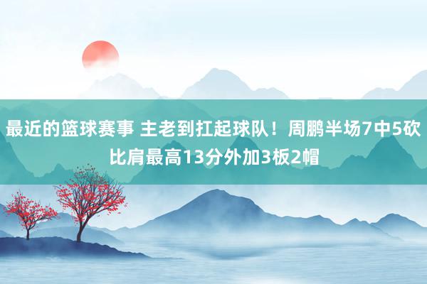 最近的篮球赛事 主老到扛起球队！周鹏半场7中5砍比肩最高13分外加3板2帽