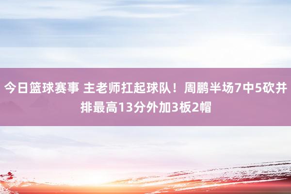 今日篮球赛事 主老师扛起球队！周鹏半场7中5砍并排最高13分外加3板2帽