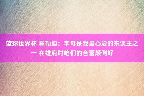 篮球世界杯 霍勒迪：字母是我最心爱的东谈主之一 在雄鹿时咱们的合营颠倒好