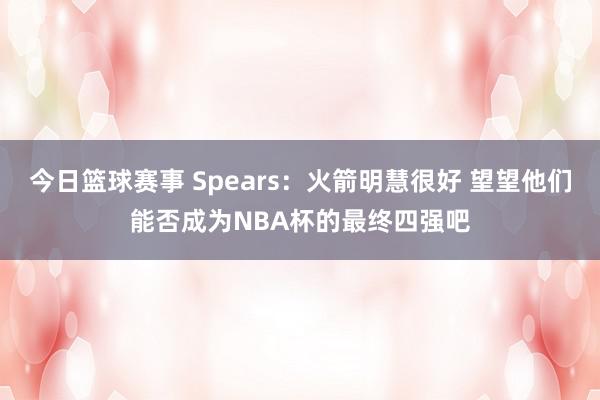 今日篮球赛事 Spears：火箭明慧很好 望望他们能否成为NBA杯的最终四强吧