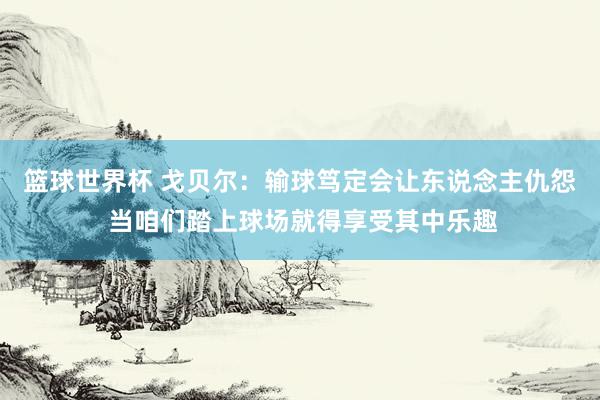 篮球世界杯 戈贝尔：输球笃定会让东说念主仇怨 当咱们踏上球场就得享受其中乐趣