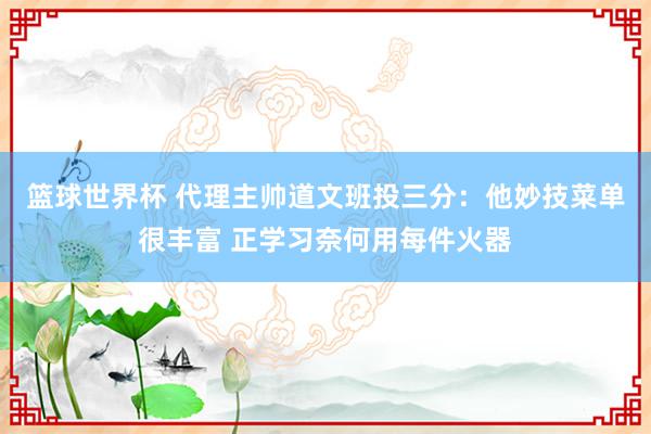 篮球世界杯 代理主帅道文班投三分：他妙技菜单很丰富 正学习奈何用每件火器